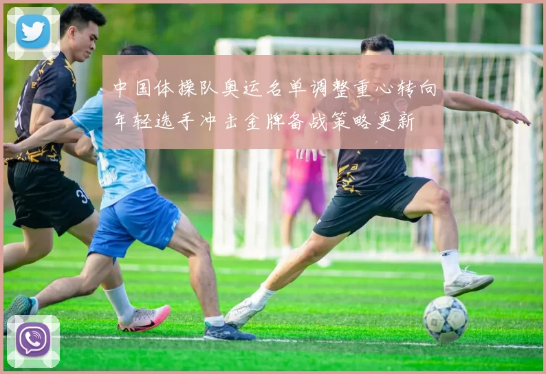 中国体操队奥运名单调整重心转向年轻选手冲击金牌备战策略更新