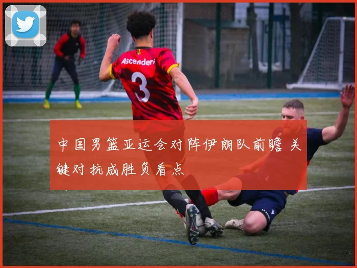 中国男篮亚运会对阵伊朗队前瞻 关键对抗成胜负看点