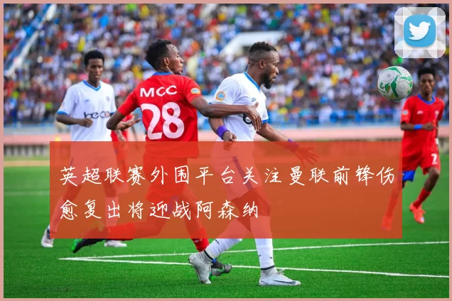 英超联赛外围平台关注曼联前锋伤愈复出将迎战阿森纳