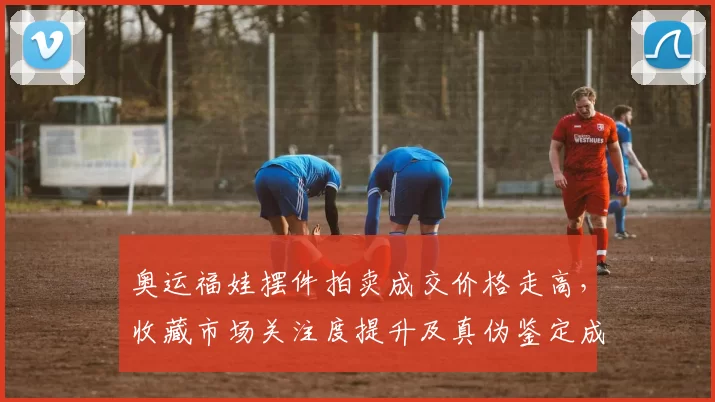 奥运福娃摆件拍卖成交价格走高，收藏市场关注度提升及真伪鉴定成热点