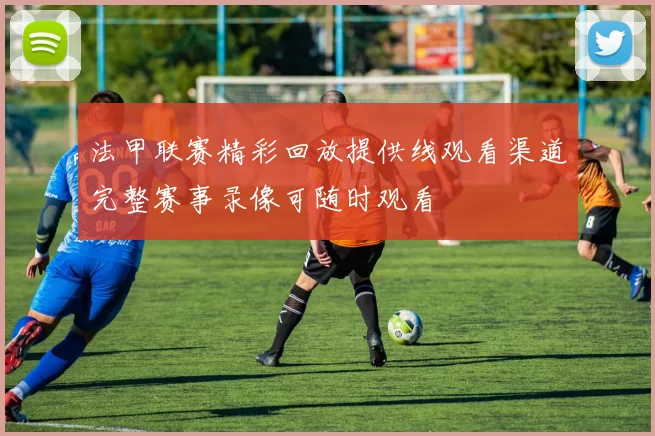 法甲联赛精彩回放提供线观看渠道完整赛事录像可随时观看