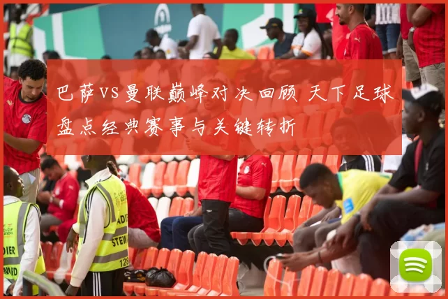 巴萨vs曼联巅峰对决回顾 天下足球盘点经典赛事与关键转折