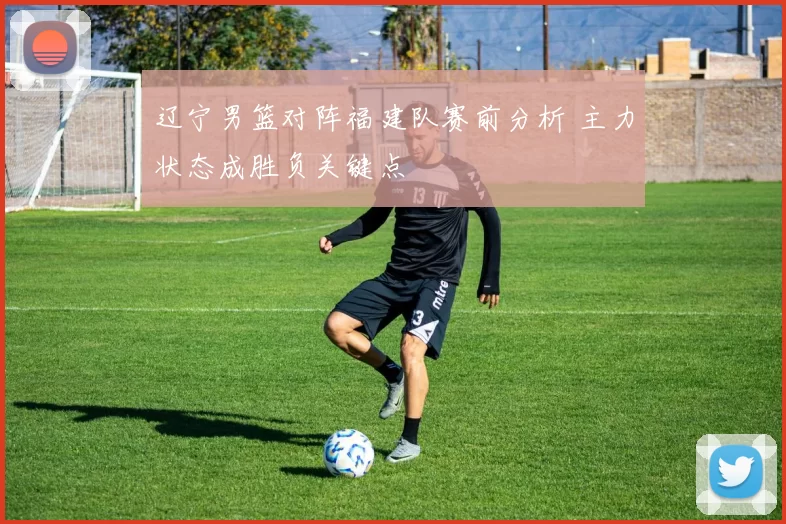 辽宁男篮对阵福建队赛前分析 主力状态成胜负关键点