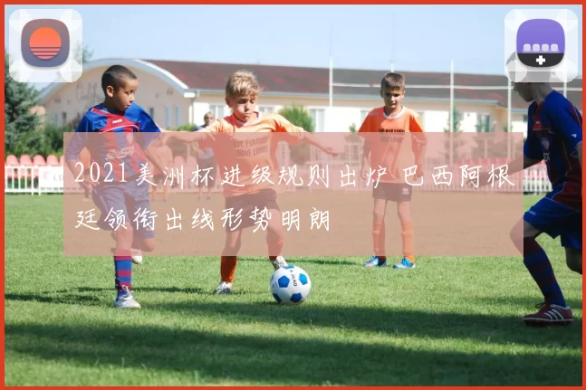 2021美洲杯进级规则出炉 巴西阿根廷领衔出线形势明朗