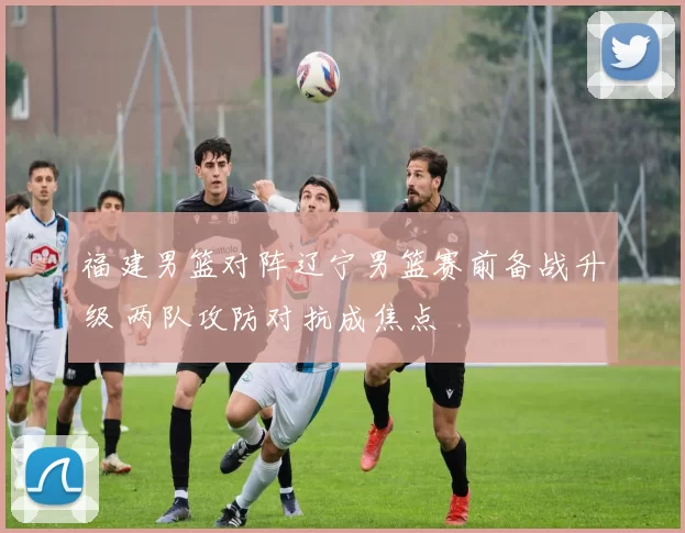 福建男篮对阵辽宁男篮赛前备战升级 两队攻防对抗成焦点