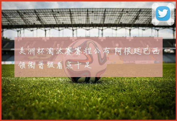 美洲杯淘汰赛赛程公布 阿根廷巴西领衔晋级看点十足